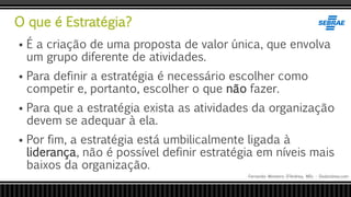 O que é Estratégia?
Fernando Monteiro D’Andrea, MSc - Dodandrea.com
 É a criação de uma proposta de valor única, que envolva
um grupo diferente de atividades.
 Para definir a estratégia é necessário escolher como
competir e, portanto, escolher o que não fazer.
 Para que a estratégia exista as atividades da organização
devem se adequar à ela.
 Por fim, a estratégia está umbilicalmente ligada à
liderança, não é possível definir estratégia em níveis mais
baixos da organização.
 