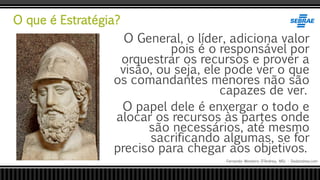 O que é Estratégia?
Fernando Monteiro D’Andrea, MSc - Dodandrea.com
O General, o líder, adiciona valor
pois é o responsável por
orquestrar os recursos e prover a
visão, ou seja, ele pode ver o que
os comandantes menores não são
capazes de ver.
O papel dele é enxergar o todo e
alocar os recursos às partes onde
são necessários, até mesmo
sacrificando algumas, se for
preciso para chegar aos objetivos.
 