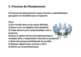 3.	
  Processo	
  de	
  Planejamento	
  

O	
  Processo	
  de	
  planejamento	
  requer	
  técnicas	
  e	
  aplicabilidades	
  
para	
  gerar	
  os	
  resultados	
  que	
  se	
  esperam.	
  

Dicas:	
  	
  
1)	
  Em	
  reunião	
  deve-­‐se	
  ter	
  pauta	
  deﬁnida;	
  
2)	
  Deve-­‐se	
  ter	
  um	
  obje/vo	
  claro	
  (mo/vo);	
  
3)	
  Todos	
  devem	
  estar	
  comprome/dos	
  com	
  o	
  
processo;	
  
4)	
  Deve-­‐se	
  aplicar	
  técnica	
  de	
  brainstorming	
  ou	
  
variações	
  dela,	
  o	
  importante	
  é	
  não	
  tolir	
  as	
  propostas	
  
e	
  ideias	
  das	
  pessoas	
  par/cipando	
  da	
  reunião;	
  
5)	
  Nomear	
  alguém	
  para	
  escrever	
  a	
  ATA	
  ;	
  
6)	
  Deﬁnir	
  os	
  encaminhamentos.	
  
 