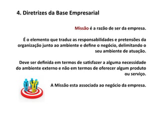 4.	
  Diretrizes	
  da	
  Base	
  Empresarial	
  

                                              Missão	
  é	
  a	
  razão	
  de	
  ser	
  da	
  empresa.	
  	
  
                                                                                                      	
  
      É	
  o	
  elemento	
  que	
  traduz	
  as	
  responsabilidades	
  e	
  pretensões	
  da	
  
 organização	
  junto	
  ao	
  ambiente	
  e	
  deﬁne	
  o	
  negócio,	
  delimitando	
  o	
  
                                                              seu	
  ambiente	
  de	
  atuação.	
  	
  
                                                                                                      	
  
  Deve	
  ser	
  deﬁnida	
  em	
  termos	
  de	
  sa/sfazer	
  a	
  alguma	
  necessidade	
  
do	
  ambiente	
  externo	
  e	
  não	
  em	
  termos	
  de	
  oferecer	
  algum	
  produto	
  
                                                                                         ou	
  serviço.	
  	
  
                                                                                                      	
  
                            A	
  Missão	
  esta	
  associada	
  ao	
  negócio	
  da	
  empresa.	
  	
  
                                                                                                            	
  
 