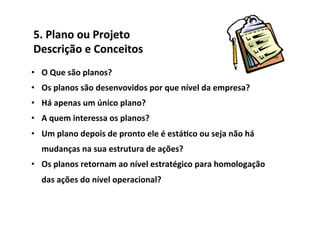 5.	
  Plano	
  ou	
  Projeto	
  	
  
Descrição	
  e	
  Conceitos	
  
•  O	
  Que	
  são	
  planos?	
  
•  Os	
  planos	
  são	
  desenvovidos	
  por	
  que	
  nível	
  da	
  empresa?	
  
•  Há	
  apenas	
  um	
  único	
  plano?	
  
•  A	
  quem	
  interessa	
  os	
  planos?	
  
•  Um	
  plano	
  depois	
  de	
  pronto	
  ele	
  é	
  está/co	
  ou	
  seja	
  não	
  há	
  
    mudanças	
  na	
  sua	
  estrutura	
  de	
  ações?	
  
•  Os	
  planos	
  retornam	
  ao	
  nível	
  estratégico	
  para	
  homologação	
  
    das	
  ações	
  do	
  nível	
  operacional?	
  
 