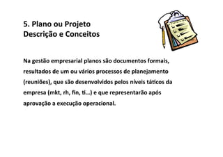 5.	
  Plano	
  ou	
  Projeto	
  	
  
Descrição	
  e	
  Conceitos	
  


Na	
  gestão	
  empresarial	
  planos	
  são	
  documentos	
  formais,	
  
resultados	
  de	
  um	
  ou	
  vários	
  processos	
  de	
  planejamento	
  
(reuniões),	
  que	
  são	
  desenvolvidos	
  pelos	
  níveis	
  tá/cos	
  da	
  
empresa	
  (mkt,	
  rh,	
  ﬁn,	
  /…)	
  e	
  que	
  representarão	
  após	
  
aprovação	
  a	
  execução	
  operacional.	
  	
  
 