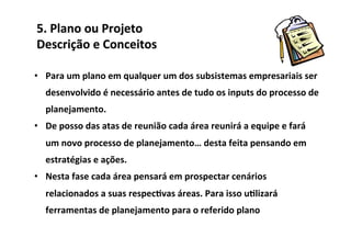 5.	
  Plano	
  ou	
  Projeto	
  	
  
Descrição	
  e	
  Conceitos	
  

•  Para	
  um	
  plano	
  em	
  qualquer	
  um	
  dos	
  subsistemas	
  empresariais	
  ser	
  
    desenvolvido	
  é	
  necessário	
  antes	
  de	
  tudo	
  os	
  inputs	
  do	
  processo	
  de	
  
    planejamento.	
  
•  De	
  posso	
  das	
  atas	
  de	
  reunião	
  cada	
  área	
  reunirá	
  a	
  equipe	
  e	
  fará	
  
    um	
  novo	
  processo	
  de	
  planejamento…	
  desta	
  feita	
  pensando	
  em	
  
    estratégias	
  e	
  ações.	
  
•  Nesta	
  fase	
  cada	
  área	
  pensará	
  em	
  prospectar	
  cenários	
  
    relacionados	
  a	
  suas	
  respec/vas	
  áreas.	
  Para	
  isso	
  u/lizará	
  
    ferramentas	
  de	
  planejamento	
  para	
  o	
  referido	
  plano	
  
 