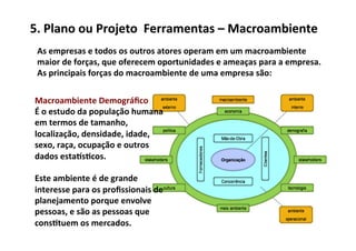 5.	
  Plano	
  ou	
  Projeto	
  	
  Ferramentas	
  –	
  Macroambiente	
  
 As	
  empresas	
  e	
  todos	
  os	
  outros	
  atores	
  operam	
  em	
  um	
  macroambiente	
  
 maior	
  de	
  forças,	
  que	
  oferecem	
  oportunidades	
  e	
  ameaças	
  para	
  a	
  empresa.	
  	
  
 As	
  principais	
  forças	
  do	
  macroambiente	
  de	
  uma	
  empresa	
  são:	
  

 Macroambiente	
  Demográﬁco	
  
 É	
  o	
  estudo	
  da	
  população	
  humana	
  
 em	
  termos	
  de	
  tamanho,	
  
 localização,	
  densidade,	
  idade,	
  
 sexo,	
  raça,	
  ocupação	
  e	
  outros	
  
 dados	
  esta|s/cos.	
  	
  
 	
  
 Este	
  ambiente	
  é	
  de	
  grande	
  
 interesse	
  para	
  os	
  proﬁssionais	
  de	
  
 planejamento	
  porque	
  envolve	
  
 pessoas,	
  e	
  são	
  as	
  pessoas	
  que	
  
 cons/tuem	
  os	
  mercados.	
  
 