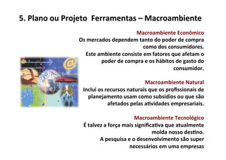 5.	
  Plano	
  ou	
  Projeto	
  	
  Ferramentas	
  –	
  Macroambiente	
  
                                                              Macroambiente	
  Econômico	
  	
  
                       Os	
  mercados	
  dependem	
  tanto	
  do	
  poder	
  de	
  compra	
  
                                                                 como	
  dos	
  consumidores.	
  	
  
                          Este	
  ambiente	
  consiste	
  em	
  fatores	
  que	
  afetam	
  o	
  
                                   poder	
  de	
  compra	
  e	
  os	
  hábitos	
  de	
  gasto	
  do	
  
                                                                                  consumidor.	
  
                                                                                                   	
  
                                                                  Macroambiente	
  Natural	
  	
  
                        Inclui	
  os	
  recursos	
  naturais	
  que	
  os	
  proﬁssionais	
  de	
  
                             planejamento	
  usam	
  como	
  subsídios	
  ou	
  que	
  são	
  
                                           afetados	
  pelas	
  a/vidades	
  empresariais.	
  
                                                                                                   	
  
                                                            Macroambiente	
  Tecnológico	
  
                        É	
  talvez	
  a	
  força	
  mais	
  signiﬁca/va	
  que	
  atualmente	
  
                                                                    molda	
  nosso	
  des/no.	
  	
  
                                   A	
  pesquisa	
  e	
  o	
  desenvolvimento	
  são	
  super	
  
                                                       necessários	
  em	
  uma	
  empresas	
  
 
