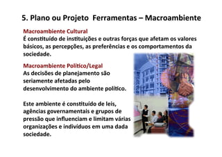 5.	
  Plano	
  ou	
  Projeto	
  	
  Ferramentas	
  –	
  Macroambiente	
  
Macroambiente	
  Cultural	
  
É	
  cons/tuído	
  de	
  ins/tuições	
  e	
  outras	
  forças	
  que	
  afetam	
  os	
  valores	
  
básicos,	
  as	
  percepções,	
  as	
  preferências	
  e	
  os	
  comportamentos	
  da	
  
sociedade.	
  
Macroambiente	
  Polí/co/Legal	
  
As	
  decisões	
  de	
  planejamento	
  são	
  
seriamente	
  afetadas	
  pelo	
  
desenvolvimento	
  do	
  ambiente	
  polí/co.	
  	
  
	
  
Este	
  ambiente	
  é	
  cons/tuído	
  de	
  leis,	
  
agências	
  governamentais	
  e	
  grupos	
  de	
  
pressão	
  que	
  inﬂuenciam	
  e	
  limitam	
  várias	
  
organizações	
  e	
  indivíduos	
  em	
  uma	
  dada	
  
sociedade.	
  
 