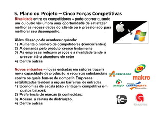5.	
  Plano	
  ou	
  Projeto	
  –	
  Cinco	
  Forças	
  Compe//vas	
  
Rivalidade entre os competidores – pode ocorrer quando
um ou outro vislumbra uma oportunidade de satisfazer
melhor as necessidades do cliente ou é pressionado para
melhorar seu desempenho.

Além dissso pode acontecer quando:
1)  Aumenta o número de competidores (concorrentes)
2)  A demanda pelo produto cresce lentamente
3)  As empresas reduzem preços e a rivalidade tende a
    crescer até o abandono do setor
4)  Dentre outras

Novos entrantes – novas entradas em setores trazem
nova capacidade de produção e recursos substanciais
contra os quais tem-se de competir. Empresas
estabilizadas tendem a erguer barreiras de entradas.
1)  Economias de escala (dão vantagem competitiva em
    custos baixos);
2)  Preferência de marcas já conhecidas;
3)  Acesso a canais de distriuição.
4)  Dentre outras
 