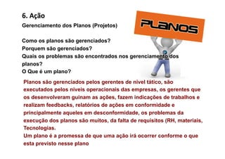 6.	
  Ação	
  
Gerenciamento dos Planos (Projetos)

Como os planos são gerenciados?
Porquem são gerenciados?
Quais os problemas são encontrados nos gerenciamento dos
planos?
O Que é um plano?
Planos são gerenciados pelos gerentes de nível tático, são
executados pelos níveis operacionais das empresas, os gerentes que
os desenvolveram guinam as ações, fazem indicações de trabalhos e
realizam feedbacks, relatórios de ações em conformidade e
principalmente aqueles em desconformidade, os problemas da
execução dos planos são muitos, da falta de requisitos (RH, materiais,
Tecnologias.
Um plano é a promessa de que uma ação irá ocorrer conforme o que
esta previsto nesse plano
 