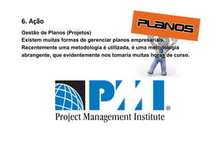 6.	
  Ação	
  
Gestão de Planos (Projetos)
Existem muitas formas de gerenciar planos empresariais.
Recentemente uma metodologia é utilizada, é uma metodologia
abrangente, que evidentemente nos tomaria muitas horas de curso.
 