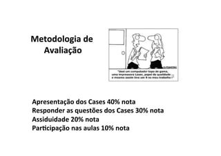 Metodologia	
  de	
  
  Avaliação	
  




Apresentação	
  dos	
  Cases	
  40%	
  nota	
  
Responder	
  as	
  questões	
  dos	
  Cases	
  30%	
  nota	
  
Assiduidade	
  20%	
  nota	
  
Par/cipação	
  nas	
  aulas	
  10%	
  nota	
  
 