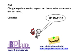 FIM	
  
Obrigado	
  pelo	
  encontro	
  espero	
  em	
  breve	
  estar	
  novamente	
  
em	
  um	
  novo.	
  
	
  
Contatos	
                                         8119-1133
	
  




                                       marcelo@bplan.adm.br
                                       marcelopvh1@hotmail.com
www.bplan.adm.br
 
