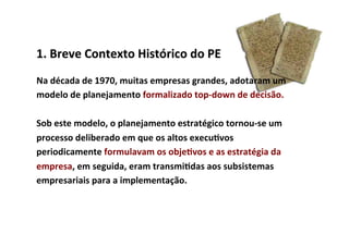 1.	
  Breve	
  Contexto	
  Histórico	
  do	
  PE	
  
Na	
  década	
  de	
  1970,	
  muitas	
  empresas	
  grandes,	
  adotaram	
  um	
  
modelo	
  de	
  planejamento	
  formalizado	
  top-­‐down	
  de	
  decisão.	
  	
  
	
  
Sob	
  este	
  modelo,	
  o	
  planejamento	
  estratégico	
  tornou-­‐se	
  um	
  
processo	
  deliberado	
  em	
  que	
  os	
  altos	
  execu/vos	
  
periodicamente	
  formulavam	
  os	
  obje/vos	
  e	
  as	
  estratégia	
  da	
  
empresa,	
  em	
  seguida,	
  eram	
  transmi/das	
  aos	
  subsistemas	
  
empresariais	
  para	
  a	
  implementação.	
  	
  
 
