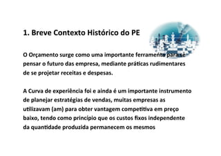 1.	
  Breve	
  Contexto	
  Histórico	
  do	
  PE	
  

O	
  Orçamento	
  surge	
  como	
  uma	
  importante	
  ferramenta	
  para	
  se	
  
pensar	
  o	
  futuro	
  das	
  empresa,	
  mediante	
  prá/cas	
  rudimentares	
  
de	
  se	
  projetar	
  receitas	
  e	
  despesas.	
  	
  
	
  
A	
  Curva	
  de	
  experiência	
  foi	
  e	
  ainda	
  é	
  um	
  importante	
  instrumento	
  
de	
  planejar	
  estratégias	
  de	
  vendas,	
  muitas	
  empresas	
  as	
  
u/lizavam	
  (am)	
  para	
  obter	
  vantagem	
  compe//va	
  em	
  preço	
  
baixo,	
  tendo	
  como	
  princípio	
  que	
  os	
  custos	
  ﬁxos	
  independente	
  
da	
  quan/dade	
  produzida	
  permanecem	
  os	
  mesmos	
  
 