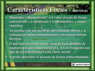 Eduardo Medeiros Lima Características Locais -  Barreiras Município “oligopolizado” o $ valor circula de forma concentrada e a ostentação é tradicionalista, e muito cautelosa As pessoas tem um perfil de aproximação aberto e se comunicam indiscriminadamente com classes sociais diversas. O mercado local não tem o conceito bem definido de segmentação por classe social (Ex. AA só freqüenta um tipo de local destinado a está classe social) A praia aproxima as pessoas de forma indiscriminada. 