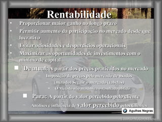 Eduardo Medeiros Lima Rentabilidade Proporcionar maior ganho no longo prazo Permitir aumento da participação no mercado desde que lucrativo Evitar ociosidades e desperdícios operacionais Maximizar as oportunidades de investimentos com o mínimo de capital De atual : A partir dos preços praticados no mercado Imposição de preços pelo mercado de usados (método) Seguir o mercado (tabelas) O Método não maximiza o resultado obtido Para:  A partir do valor percebido pelo cliente Análises e influência de  valor percebido  pelos Clientes 