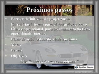 Eduardo Medeiros Lima Próximos passos Parecer definitivo – da projetização  Entrevistas internas para elaboração de Plano tático e operacional, para levantamento do Geps operacionais internos Plano de ação –Eduardo Medeiros Lima Metas Prazos Objetivos “ Avaliar de onde vem os problemas” 
