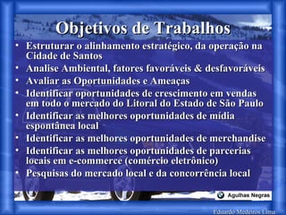 Eduardo Medeiros Lima Objetivos de Trabalhos Estruturar o alinhamento estratégico, da operação na Cidade de Santos Analise Ambiental, fatores favoráveis & desfavoráveis Avaliar as Oportunidades e Ameaças Identificar oportunidades de crescimento em vendas em todo o mercado do Litoral do Estado de São Paulo Identificar as melhores oportunidades de mídia espontânea local Identificar as melhores oportunidades de merchandise Identificar as melhores oportunidades de parcerias locais em e-commerce (comércio eletrônico) Pesquisas do mercado local e da concorrência local 
