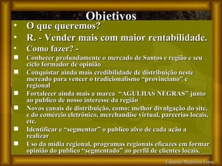 Eduardo Medeiros Lima Objetivos O que queremos?  R. - Vender mais com maior rentabilidade. Como fazer? - Conhecer profundamente o mercado de Santos e região e seu ciclo formador de opinião Conquistar ainda mais credibilidade de distribuição neste mercado para vencer o tradicionalismo “provinciano” e regional Fortalecer ainda mais a marca  “AGULHAS NEGRAS” junto ao publico de nosso interesse da região Novos canais de distribuição, como: melhor divulgação do site, e do comércio eletrônico, merchandise virtual, parcerias locais, etc. Identificar e “segmentar” o publico alvo de cada ação a realizar Uso da mídia regional, programas regionais eficazes em formar opinião do publico “segmentado” ao perfil de clientes locais.   