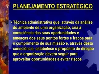 PLANEJAMENTO ESTRATÉGICO
• Técnica administrativa que, através da análise
do ambiente de uma organização, cria a
consciência das suas oportunidades e
ameaças dos seus pontos fortes e fracos para
o cumprimento de sua missão e, através desta
consciência, estabelece o propósito de direção
que a organização deverá seguir para
aproveitar oportunidades e evitar riscos
 