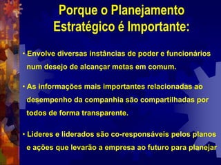 Porque o Planejamento
Estratégico é Importante:
• Envolve diversas instâncias de poder e funcionários
num desejo de alcançar metas em comum.
• As informações mais importantes relacionadas ao
desempenho da companhia são compartilhadas por
todos de forma transparente.
• Lideres e liderados são co-responsáveis pelos planos
e ações que levarão a empresa ao futuro para planejar
 