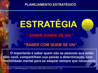 “ SABER AONDE SE VAI ”
“SABER COM QUEM SE VAI”
Fonte: Peters, T. HSM Management . Entrevista. 2005, Nº48: Jan-Fev, p.116 – 122.
O importante é saber quem são as pessoas que estão
com você, compartilham sua paixão e determinação, com
flexibilidade mental para se adaptar sempre que necessário.
ESTRATÉGIA
PLANEJAMENTO ESTRATÉGICO
 