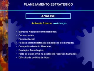 ANÁLISE
Ambiente Externo Ameaças
• Mercado Nacional e Internacional;
• Concorrentes;
• Fornecedores;
• Política salarial defasada em relação ao mercado;
• Competitividade do Mercado;
• Evolução Tecnológica;
• Falta de autonomia na gestão de recursos humanos;
• Dificuldade de Mão de Obra.
PLANEJAMENTO ESTRATÉGICO
 