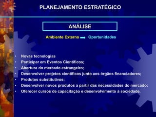 Ambiente Externo Oportunidades
• Novas tecnologias
• Participar em Eventos Científicos;
• Abertura do mercado estrangeiro;
• Desenvolver projetos científicos junto aos órgãos financiadores;
• Produtos substitutivos;
• Desenvolver novos produtos a partir das necessidades do mercado;
• Oferecer cursos de capacitação e desenvolvimento à sociedade.
ANÁLISE
PLANEJAMENTO ESTRATÉGICO
 