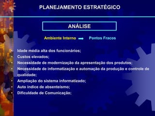 Ambiente Interno Pontos Fracos
• Idade média alta dos funcionários;
• Custos elevados;
• Necessidade de modernização da apresentação dos produtos;
• Necessidade de informatização e automação da produção e controle de
qualidade;
• Ampliação do sistema informatizado;
• Auto índice de absenteísmo;
• Dificuldade de Comunicação;
ANÁLISE
PLANEJAMENTO ESTRATÉGICO
 