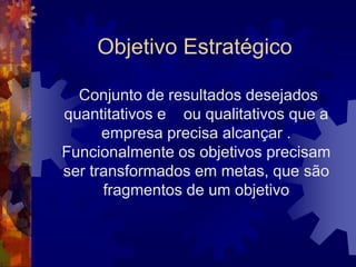 Objetivo Estratégico
Conjunto de resultados desejados
quantitativos e ou qualitativos que a
empresa precisa alcançar .
Funcionalmente os objetivos precisam
ser transformados em metas, que são
fragmentos de um objetivo
 