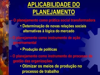 APLICABILIDADE DO
PLANEJAMENTO
- O planejamento como prática social transformadora
• Determinação de novas relações sociais
alternativas à lógica do mercado
- O planejamento como instrumento de ação
governamental
• Produção de políticas
- O planejamento como instrumento do processo de
gestão das organizações
• Otimizar os meios de produção no
processo de trabalho
 