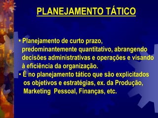 PLANEJAMENTO TÁTICO
• Planejamento de curto prazo,
predominantemente quantitativo, abrangendo
decisões administrativas e operações e visando
à eficiência da organização.
• É no planejamento tático que são explicitados
os objetivos e estratégias, ex. da Produção,
Marketing Pessoal, Finanças, etc.
 