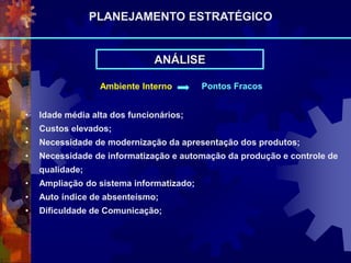 Ambiente Interno Pontos Fracos
• Idade média alta dos funcionários;
• Custos elevados;
• Necessidade de modernização da apresentação dos produtos;
• Necessidade de informatização e automação da produção e controle de
qualidade;
• Ampliação do sistema informatizado;
• Auto índice de absenteísmo;
• Dificuldade de Comunicação;
ANÁLISE
PLANEJAMENTO ESTRATÉGICO
 