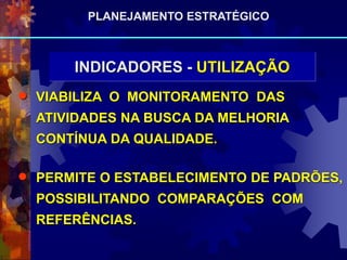  VIABILIZA O MONITORAMENTO DAS
ATIVIDADES NA BUSCA DA MELHORIA
CONTÍNUA DA QUALIDADE.
 PERMITE O ESTABELECIMENTO DE PADRÕES,
POSSIBILITANDO COMPARAÇÕES COM
REFERÊNCIAS.
INDICADORES - UTILIZAÇÃO
PLANEJAMENTO ESTRATÉGICO
 