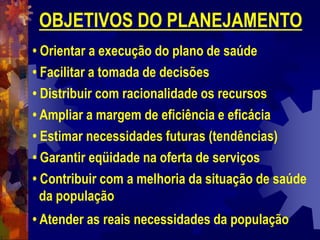 OBJETIVOS DO PLANEJAMENTO
• Orientar a execução do plano de saúde
• Facilitar a tomada de decisões
• Distribuir com racionalidade os recursos
• Ampliar a margem de eficiência e eficácia
• Estimar necessidades futuras (tendências)
• Garantir eqüidade na oferta de serviços
• Contribuir com a melhoria da situação de saúde
da população
• Atender as reais necessidades da população
 