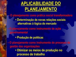 APLICABILIDADE DO
PLANEJAMENTO
- O planejamento como prática social transformadora
• Determinação de novas relações sociais
alternativas à lógica do mercado
- O planejamento como instrumento de ação
governamental
• Produção de políticas
- O planejamento como instrumento do processo de
gestão das organizações
• Otimizar os meios de produção no
processo de trabalho
 