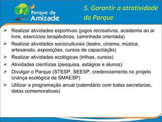 5. Garantir a atratividade do Parque Realizar atividades esportivas (jogos recreativos, academia ao ar livre, exercícios terapêuticos, caminhada orientada) Realizar atividades socioculturais (teatro, cinema, música, artesanato, exposições, cursos de capacitação) Realizar atividades ecológicas (trilhas, cursos) Atividades cientíicas (pesquisa, estágios e alunos) Divulgar o Parque (STESP, SEESP, credenciamento no projeto criança ecológica da SMAESP) Utilizar a programação anual (calendário com todas secretarias, datas comemorativas) 