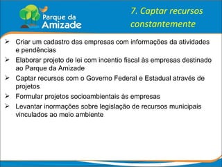 7. Captar recursos constantemente Criar um cadastro das empresas com informações da atividades e pendências Elaborar projeto de lei com incentio fiscal às empresas destinado ao Parque da Amizade Captar recursos com o Governo Federal e Estadual através de projetos Formular projetos socioambientais às empresas Levantar inormações sobre legislação de recursos municipais vinculados ao meio ambiente 