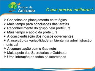 O que precisa melhorar? Conceitos de planejamento estratégico Mais tempo para conclusões das tarefas Reconhecimento do grupo pela prefeitura Mais tempo e apoio da prefeitura A conscientização dos nossos governantes A inserção da variabilidade ambiental na administração municipal A comunicação com o Gabinete Mais apoio das Secretarias e Gabinete Uma interação de todas as secretarias 