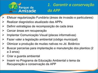Garantir a conservação da APP Efetuar regularização Fundiária (áreas de invasão e particulares) Realizar diagnóstico atualizado das APPs Definir estratégias de recomposição de cada área Cercar áreas em recuperação Implantar Comunicação Visual (placas informativas) Fazer valer a legislação ambiental (código municipal) Otimizar a produção de mudas nativas no Jd. Botânico Buscar parcerias para implantação e manutenção dos plantios (2 a 3 anos) Criar a guarda ambiental Inserir no Programa de Educação Ambiental o tema da Recuperação e conservação da APP 