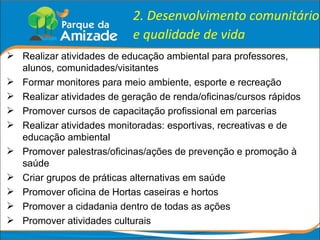 2. Desenvolvimento comunitário e qualidade de vida Realizar atividades de educação ambiental para professores, alunos, comunidades/visitantes Formar monitores para meio ambiente, esporte e recreação Realizar atividades de geração de renda/oficinas/cursos rápidos Promover cursos de capacitação profissional em parcerias Realizar atividades monitoradas: esportivas, recreativas e de educação ambiental Promover palestras/oficinas/ações de prevenção e promoção à saúde Criar grupos de práticas alternativas em saúde Promover oficina de Hortas caseiras e hortos Promover a cidadania dentro de todas as ações Promover atividades culturais 