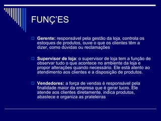 FUNÇÕES Gerente:  responsável pela gestão da loja, controla os estoques de produtos, ouve o que os clientes têm a dizer, como dúvidas ou reclamações Supervisor de loja : o supervisor de loja tem a função de observar tudo o que acontece no ambiente da loja e propor alterações quando necessário. Ele está atento ao atendimento aos clientes e a disposição de produtos. Vendedores:  a força de vendas é responsável pela finalidade maior da empresa que é gerar lucro. Ele atende aos clientes diretamente, indica produtos, abastece e organiza as prateleiras 