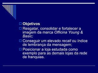 Objetivos Resgatar, consolidar e fortalecer a imagem da marca  Officina Young & Basic; Conseguir um elevado  recall  ou índice de lembrança da mensagem; Posicionar a loja estudada como exemplo para as demais lojas da rede de franquias. 