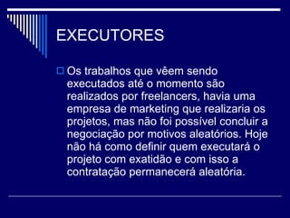 EXECUTORES Os trabalhos que vêem sendo executados até o momento são realizados por freelancers, havia uma empresa de marketing que realizaria os projetos, mas não foi possível concluir a negociação por motivos aleatórios. Hoje não há como definir quem executará o projeto com exatidão e com isso a contratação permanecerá aleatória. 
