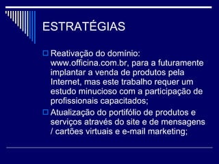 ESTRATÉGIAS Reativação do domínio: www.officina.com.br, para a futuramente implantar a venda de produtos pela Internet, mas este trabalho requer um estudo minucioso com a participação de profissionais capacitados; Atualização do portifólio de produtos e serviços através do site e de mensagens / cartões virtuais e e-mail marketing; 