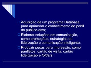 Aquisição de um programa Database, para aprimorar o conhecimento do perfil do público-alvo; Elaborar soluções em comunicação, como promoções, estratégias de fidelização e comunicação inteligente; Produzir peças para impressão, como panfletos, cartão de visita, cartão fidelização e  folders . 