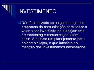 INVESTIMENTO Não foi realizado um orçamento junto a empresas de comunicação para saber o valor a ser investindo no planejamento de marketing e comunicação, além disso, é preciso um planejamento para as demais lojas, o que interfere na menção dos investimentos necessários.  