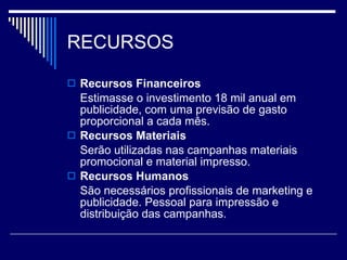 RECURSOS Recursos Financeiros Estimasse o investimento 18 mil anual em publicidade, com uma previsão de gasto proporcional a cada mês. Recursos Materiais  Serão utilizadas nas campanhas materiais promocional e material impresso. Recursos Humanos São necessários profissionais de marketing e publicidade. Pessoal para impressão e distribuição das campanhas. 