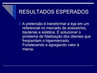 RESULTADOS ESPERADOS A pretensão é transformar a loja em um referencial no mercado de acessórios, bijuterias e estética. E solucionar o problema de fidelização dos clientes que freqüentam o hipermercado. Fortalecendo e agregando valor à marca. 