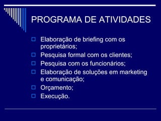 PROGRAMA DE ATIVIDADES Elaboração de briefing com os proprietários; Pesquisa formal com os clientes; Pesquisa com os funcionários; Elaboração de soluções em marketing e comunicação; Orçamento; Execução. 