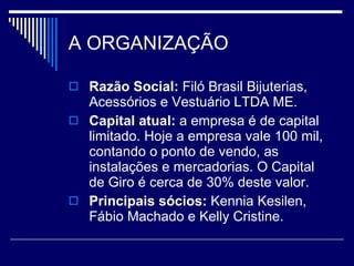 A ORGANIZAÇÃO Razão Social:  Filó Brasil Bijuterias, Acessórios e Vestuário LTDA ME.  Capital atual:  a empresa é de capital limitado. Hoje a empresa vale 100 mil, contando o ponto de vendo, as instalações e mercadorias. O Capital de Giro é cerca de 30% deste valor. Principais sócios:  Kennia Kesilen, Fábio Machado e Kelly Cristine.  